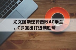 九州体育-关于尤文图斯逆转击败AC米兰，C罗复出打进制胜球的信息