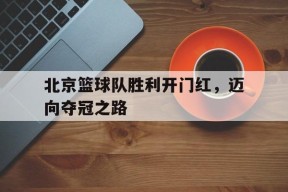 九州体育官方网站-北京篮球队胜利开门红，迈向夺冠之路(北大冬令营报名入口)