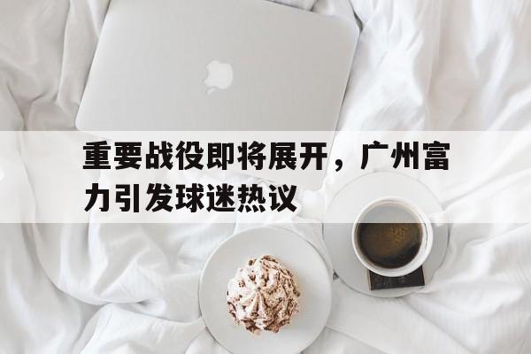 关于重要战役即将展开，广州富力引发球迷热议的信息
