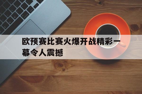 欧预赛比赛火爆开战精彩一幕令人震撼(欧预赛赛程2020规则)
