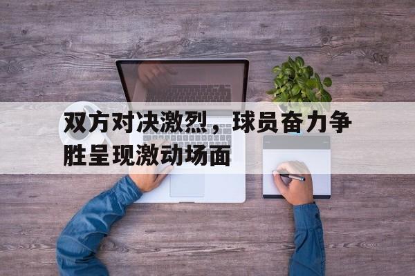 双方对决激烈,球员奋力争胜呈现激动场面的简单介绍 双方对决激烈,球员奋力争胜呈现激动场面的简单介绍