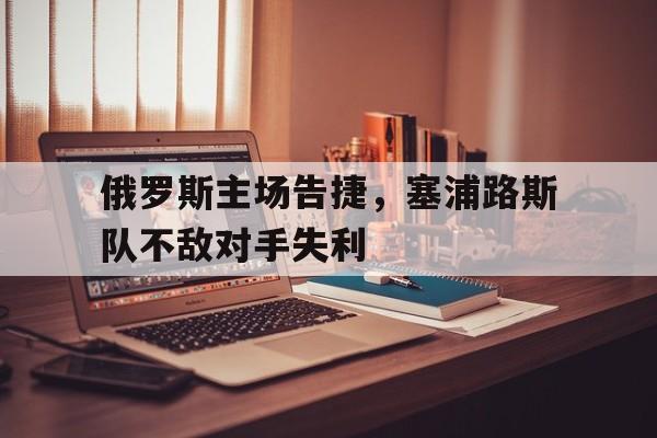 俄罗斯主场告捷,塞浦路斯队不敌对手失利 俄罗斯主场告捷,塞浦路斯队不敌对手失利