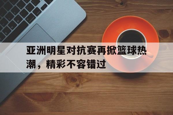 包含亚洲明星对抗赛再掀篮球热潮,精彩不容错过的词条 包含亚洲明星对抗赛再掀篮球热潮,精彩不容错过的词条